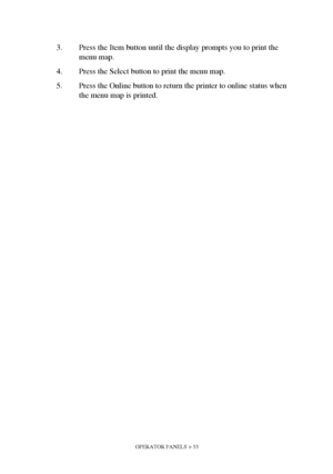 Page 33OPERATOR PANELS > 33
3. Press the Item button until the display prompts you to print the 
menu map.
4. Press the Select button to print the menu map. 
5. Press the Online button to return the printer to online status when 
the menu map is printed.
Downloaded From ManualsPrinter.com Manuals 