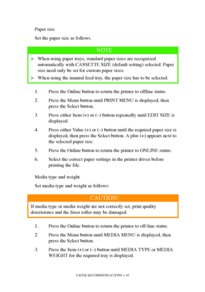 Page 43PAPER RECOMMENDATIONS > 43
Paper size
Set the paper size as follows.
1. Press the Online button to return the printer to offline status.
2. Press the Menu button until PRINT MENU is displayed, then 
press the Select button.
3. Press either Item (+) or (–) button repeatedly until EDIT SIZE is 
displayed.
4. Press either Value (+) or (–) button until the required paper size is 
displayed, then press the Select button. A plus (+) appears next to 
the selected paper size.
5. Press the Online button to return...