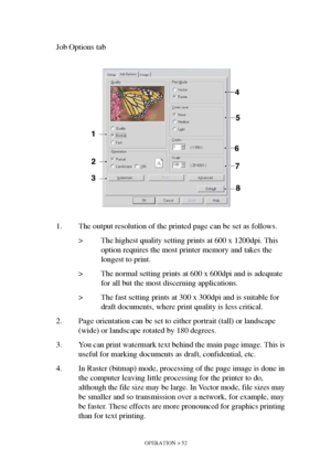 Page 52OPERATION > 52
Job Options tab
1. The output resolution of the printed page can be set as follows.
> The highest quality setting prints at 600 x 1200dpi. This 
option requires the most printer memory and takes the 
longest to print.
> The normal setting prints at 600 x 600dpi and is adequate 
for all but the most discerning applications.
> The fast setting prints at 300 x 300dpi and is suitable for 
draft documents, where print quality is less critical.
2. Page orientation can be set to either portrait...