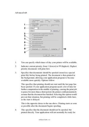 Page 61OPERATION > 61
Advanced tab
1. You can specify which times of day your printer will be available.
2. Indicates current priority, from 1 (lowest) to 99 (highest). Highest 
priority documents will print first.
3. Specifies that documents should be spooled (stored in a special 
print file) before being printed. The document is then printed in 
the background, allowing your application program to become 
available more quickly. Options follow:
This specifies that printing should not start until the last page...