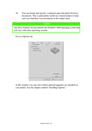 Page 63OPERATION > 63
10. You can design and specify a separator page that prints between 
documents. This is particularly useful on a shared printer to help 
each user find their own documents in the output stack.
Device Options tab
In this window you can select which optional upgrades are installed on 
your printer. See the chapter entitled “Installing Options.”
NOTE
The above features are provided by the Windows 2000 operating system and 
will vary with other operating systems.
Downloaded From...