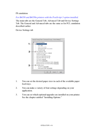 Page 64OPERATION > 64
PS emulation 
For B4350 and B4350n printers with the PostScript 3 option installed.
The main tabs are the General Tab, Advanced Tab and Device Settings 
Tab. The General and Advanced tabs are the same as for PCL emulation 
described earlier.
Device Settings tab
1. You can set the desired paper sizes in each of the available paper 
feed trays.
2. You can make a variety of font settings depending on your 
application.
3. You can set which optional upgrades are installed on your printer. 
See...