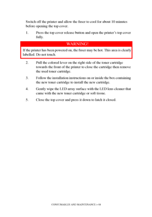 Page 68CONSUMABLES AND MAINTENANCE > 68
Switch off the printer and allow the fuser to cool for about 10 minutes 
before opening the top cover.
1. Press the top cover release button and open the printer’s top cover 
fully.
2. Pull the colored lever on the right side of the toner cartridge 
towards the front of the printer to close the cartridge then remove 
the used toner cartridge.
3. Follow the installation instructions on or inside the box containing 
the new toner cartridge to install the new cartridge.
4....