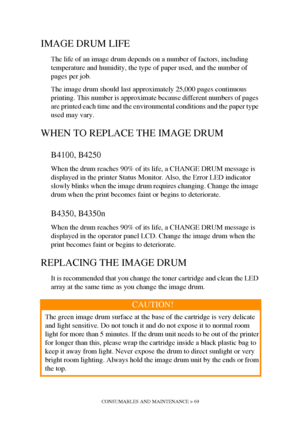 Page 69CONSUMABLES AND MAINTENANCE > 69
IMAGE DRUM LIFE
The life of an image drum depends on a number of factors, including 
temperature and humidity, the type of paper used, and the number of 
pages per job.
The image drum should last approximately 25,000 pages continuous 
printing. This number is approximate because different numbers of pages 
are printed each time and the environmental conditions and the paper type 
used may vary.
WHEN TO REPLACE THE IMAGE DRUM
B4100, B4250
When the drum reaches 90% of its...