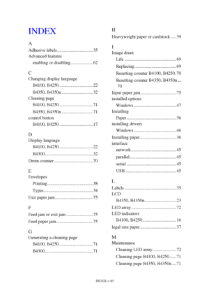 Page 85INDEX > 85
INDEX
A
Adhesive labels ................................35
Advanced features
enabling or disabling ....................62
C
Changing display language
B4100, B4250 ..............................22
B4350, B4350n ............................32
Cleaning page
B4100, B4250 ..............................71
B4350, B4350n ............................71
control button
B4100, B4250 ..............................17
D
Display language
B4100, B4250 ..............................22
B4300...