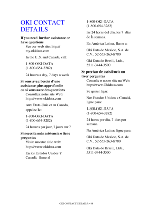 Page 88
OKI CONTACT DETAILS > 88
OKI CONTACT 
DETAILS
If you need further assistance or 
have questionsSee our web site: http://
my.okidata.com
In the U.S. and Canada, call:
1-800-OKI-DATA
(1-800-654-3282)
24 hours a day, 7 days a week
Si vous avez besoin d’une 
assistance plus approfondie
ou si vous avez des questions Consultez notre site Web: 
http://www.okidata.com
Aux États-Unis et au Canada, 
appelez le:
1-800-OKI-DATA 
(1-800-654-3282)
24 heures par jour, 7 jours sur 7
Si necesita más asistencia o tiene...