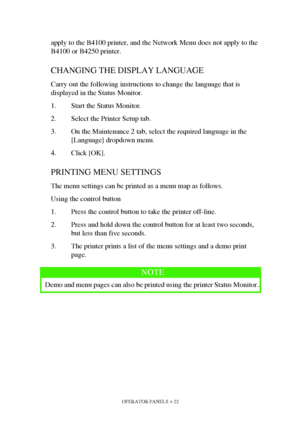 Page 22OPERATOR PANELS > 22
apply to the B4100 printer, and the Network Menu does not apply to the 
B4100 or B4250 printer.
CHANGING THE DISPLAY LANGUAGE
Carry out the following instructions to change the language that is 
displayed in the Status Monitor.
1. Start the Status Monitor.
2. Select the Printer Setup tab.
3. On the Maintenance 2 tab, select the required language in the 
[Language] dropdown menu.
4. Click [OK]. 
PRINTING MENU SETTINGS
The menu settings can be printed as a menu map as follows.
Using...