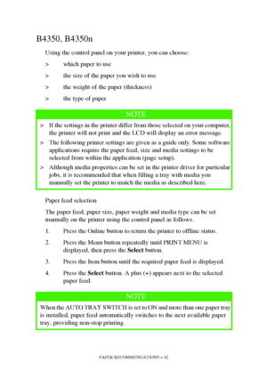 Page 42PAPER RECOMMENDATIONS > 42
B4350, B4350n
Using the control panel on your printer, you can choose:
> which paper to use
> the size of the paper you wish to use
> the weight of the paper (thickness)
> the type of paper
Paper feed selection
The paper feed, paper size, paper weight and media type can be set 
manually on the printer using the control panel as follows.
1. Press the Online button to return the printer to offline status.
2. Press the Menu button repeatedly until PRINT MENU is 
displayed, then...