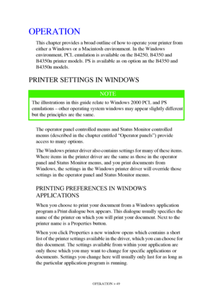 Page 49OPERATION > 49
OPERATION
This chapter provides a broad outline of how to operate your printer from 
either a Windows or a Macintosh environment. In the Windows 
environment, PCL emulation is available on the B4250, B4350 and 
B4350n printer models. PS is available as on option an the B4350 and 
B4350n models. 
PRINTER SETTINGS IN WINDOWS
The operator panel controlled menus and Status Monitor controlled 
menus (described in the chapter entitled “Operator panels”) provide 
access to many options.
The...