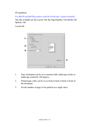 Page 55OPERATION > 55
PS emulation
For B4350 and B4350n printers with the PostScript 3 option installed.
The tabs available are the Layout Tab, the Paper/Quality Tab and the Job 
Options Tab.
Layout tab
1. Page orientation can be set to portrait (tall), landscape (wide) or 
landscape rotated by 180 degrees.
2. Printed page order can be set as front to back or back to front of 
the document.
3. Set the number of pages to be printed on a single sheet.
Downloaded From ManualsPrinter.com Manuals 