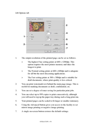 Page 58OPERATION > 58
Job Options tab
1. The output resolution of the printed page can be set as follows.
> The highest Fine setting prints at 600 x 1200dpi. This 
option requires the most printer memory and takes the 
longest to print.
> The Normal setting prints at 600 x 600dpi and is adequate 
for all but the most discerning applications.
> The Fast setting prints at 300 x 300dpi and is suitable for 
draft documents, where print quality is less critical.
2. You can print watermark text behind the main page...