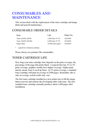 Page 66CONSUMABLES AND MAINTENANCE > 66
CONSUMABLES AND 
MAINTENANCE
This section deals with the replacement of the toner cartridge and image 
drum and general maintenance.
CONSUMABLE ORDER DETAILS
* typical for continuous printing
Please always use genuine Oki consumables. 
TONER CARTRIDGE LIFE
How long your toner cartridge lasts depends on the print coverage; the 
percentage of the page that prints black. A typical letter has 3% to 5% 
print coverage; graphics usually have higher coverage. Higher print...