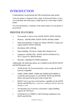 Page 8INTRODUCTION > 8
INTRODUCTION
Congratulations on purchasing this OKI monochrome page printer. 
Your new printer is designed with a range of advanced features to give 
you crisp black and white pages at high speed on a wide range of print 
media.
For your information, a summary of the main features of your printer is 
given below.
PRINTER FEATURES
> Four models to choose from: B4100, B4250, B4350, B4350n
> Memory:  (B4100) 8MB; (B4250, B4350, B4350n) 16MB
> High speed printing: 19 pages per minute...