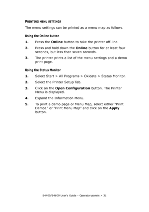 Page 31B4400/B4600 User’s Guide – Operator panels > 31
PRINTING MENU SETTINGS
The menu settings can be printed as a menu map as follows.
Using the Online button
1.Press the Online button to take the printer off-line.
2.Press and hold down the Online button for at least four 
seconds, but less than seven seconds.
3.The printer prints a list of the menu settings and a demo 
print page.
Using the Status Monitor
1.Select Start > All Programs > Okidata > Status Monitor.
2.Select the Printer Setup Tab.
3.Click on the...