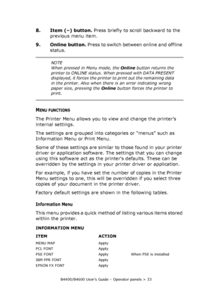 Page 33B4400/B4600 User’s Guide – Operator panels > 33
8. Item (–) button. Press briefly to scroll backward to the 
previous menu item.
9. Online button. Press to switch between online and offline 
status. 
MENU FUNCTIONS
The Printer Menu allows you to view and change the printer’s 
internal settings.
The settings are grouped into categories or “menus” such as 
Information Menu or Print Menu.
Some of these settings are similar to those found in your printer 
driver or application software. The settings that you...