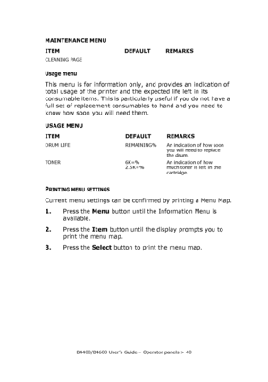 Page 40B4400/B4600 User’s Guide – Operator panels > 40
Usage menu
This menu is for information only, and provides an indication of 
total usage of the printer and the expected life left in its 
consumable items. This is particularly useful if you do not have a 
full set of replacement consumables to hand and you need to 
know how soon you will need them.
PRINTING MENU SETTINGS
Current menu settings can be confirmed by printing a Menu Map.
1.Press the Menu button until the Information Menu is 
available.
2.Press...