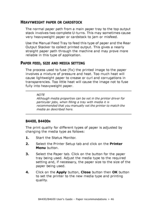 Page 46B4400/B4600 User’s Guide – Paper recommendations > 46
HEAVYWEIGHT PAPER OR CARDSTOCK
The normal paper path from a main paper tray to the top output 
stack involves two complete U-turns. This may sometimes cause 
very heavyweight paper or cardstock to jam or misfeed.
Use the Manual Feed Tray to feed this type of paper and the Rear 
Output Stacker to collect printed output. This gives a nearly 
straight paper path through the machine and may prove more 
reliable in this type of application.
PAPER FEED,...