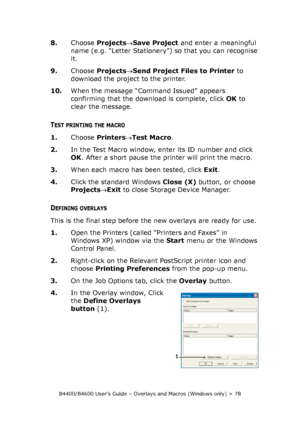 Page 78B4400/B4600 User’s Guide – Overlays and Macros (Windows only) > 78
8.Choose Projects→Save Project and enter a meaningful 
name (e.g. “Letter Stationery”) so that you can recognise 
it.
9.Choose Projects→Send Project Files to Printer to 
download the project to the printer.
10.When the message “Command Issued” appears 
confirming that the download is complete, click OK to 
clear the message.
TEST PRINTING THE MACRO
1.Choose Printers→Test Macro.
2.In the Test Macro window, enter its ID number and click...