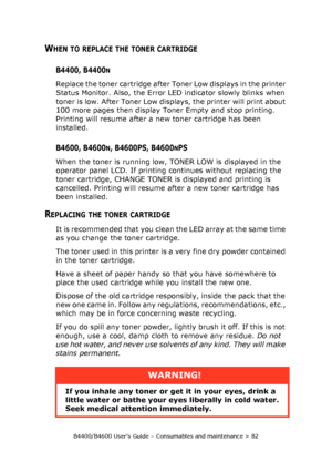 Page 82B4400/B4600 User’s Guide – Consumables and maintenance > 82
WHEN TO REPLACE THE TONER CARTRIDGE
B4400, B4400N
Replace the toner cartridge after Toner Low displays in the printer 
Status Monitor. Also, the Error LED indicator slowly blinks when 
toner is low. After Toner Low displays, the printer will print about 
100 more pages then display Toner Empty and stop printing. 
Printing will resume after a new toner cartridge has been 
installed.
B4600, B4600N, B4600PS, B4600NPS
When the toner is running low,...