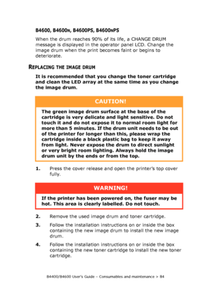 Page 84B4400/B4600 User’s Guide – Consumables and maintenance > 84
B4600, B4600N, B4600PS, B4600NPS
When the drum reaches 90% of its life, a CHANGE DRUM 
message is displayed in the operator panel LCD. Change the 
image drum when the print becomes faint or begins to 
deteriorate.
REPLACING THE IMAGE DRUM
It is recommended that you change the toner cartridge 
and clean the LED array at the same time as you change 
the image drum.
1.Press the cover release and open the printer’s top cover 
fully.
2.Remove the...