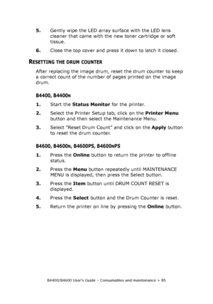 Page 85B4400/B4600 User’s Guide – Consumables and maintenance > 85
5.Gently wipe the LED array surface with the LED lens 
cleaner that came with the new toner cartridge or soft 
tissue.
6.Close the top cover and press it down to latch it closed.
RESETTING THE DRUM COUNTER
After replacing the image drum, reset the drum counter to keep 
a correct count of the number of pages printed on the image 
drum. 
B4400, B4400N
1.Start the Status Monitor for the printer.
2.Select the Printer Setup tab, click on the Printer...