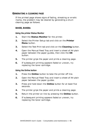 Page 86B4400/B4600 User’s Guide – Consumables and maintenance > 86
GENERATING A CLEANING PAGE
If the printed page shows signs of fading, streaking or erratic 
marks, the problem may be cleared by generating a drum 
cleaning page as follows.
B4400, B4400N
Using the printer Status Monitor
1.Start the Status Monitor for the printer.
2.Select the Printer Setup tab and click on the Printer 
Menu button. 
3.Select the Test Print tab and click on the Cleaning button.
4.Open the Manual Feed Tray and insert a sheet of...