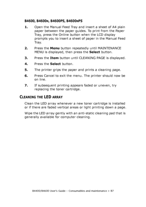 Page 87B4400/B4600 User’s Guide – Consumables and maintenance > 87
B4600, B4600N, B4600PS, B4600NPS
1.Open the Manual Feed Tray and insert a sheet of A4 plain 
paper between the paper guides. To print from the Paper 
Tray, press the Online button when the LCD display 
prompts you to insert a sheet of paper in the Manual Feed 
Tr a y.
2.Press the Menu button repeatedly until MAINTENANCE 
MENU is displayed, then press the Select button.
3.Press the Item button until CLEANING PAGE is displayed.
4.Press the Select...