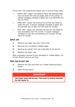 Page 89B4400/B4600 User’s Guide – Troubleshooting > 89
The printer may experience a paper jam in one of three areas. 
>INPUT JAM - paper has failed to leave the selected feed 
tray and enter the internal paper path of the printer. A 
typical message indicates a paper jam and identifies the 
tray to check.
>FEED JAM - paper has entered the printer but failed to 
reach the exit. A typical message indicates a paper jam 
and advises you to open the top cover for access.
>EXIT JAM - paper has reached the exit but...