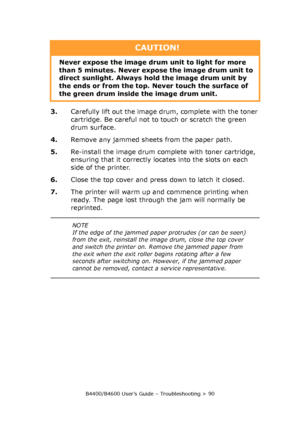 Page 90B4400/B4600 User’s Guide – Troubleshooting > 90
3.Carefully lift out the image drum, complete with the toner 
cartridge. Be careful not to touch or scratch the green 
drum surface.
4.Remove any jammed sheets from the paper path.
5.Re-install the image drum complete with toner cartridge, 
ensuring that it correctly locates into the slots on each 
side of the printer.
6.Close the top cover and press down to latch it closed.
7.The printer will warm up and commence printing when 
ready. The page lost through...