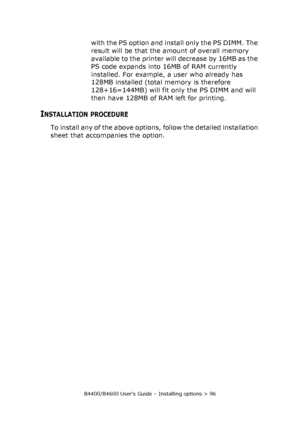 Page 96B4400/B4600 User’s Guide – Installing options > 96
with the PS option and install only the PS DIMM. The 
result will be that the amount of overall memory 
available to the printer will decrease by 16MB as the 
PS code expands into 16MB of RAM currently 
installed. For example, a user who already has 
128MB installed (total memory is therefore 
128+16=144MB) will fit only the PS DIMM and will 
then have 128MB of RAM left for printing.
INSTALLATION PROCEDURE
To install any of the above options, follow the...