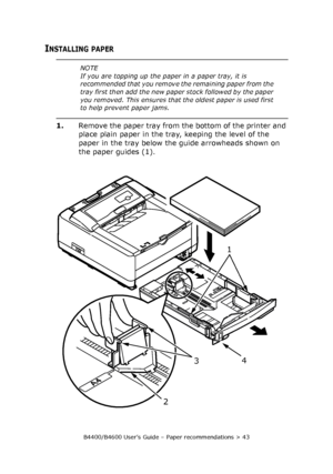 Page 43B4400/B4600 User’s Guide – Paper recommendations > 43
INSTALLING PAPER
1.Remove the paper tray from the bottom of the printer and 
place plain paper in the tray, keeping the level of the 
paper in the tray below the guide arrowheads shown on 
the paper guides (1).
NOTE
If you are topping up the paper in a paper tray, it is 
recommended that you remove the remaining paper from the 
tray first then add the new paper stock followed by the paper 
you removed. This ensures that the oldest paper is used first...