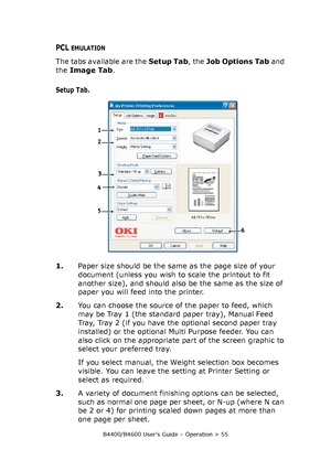 Page 55B4400/B4600 User’s Guide – Operation > 55
PCL EMULATION
The tabs available are the Setup Tab, the Job Options Tab and 
the Image Tab.
Setup Tab.
1.Paper size should be the same as the page size of your 
document (unless you wish to scale the printout to fit 
another size), and should also be the same as the size of 
paper you will feed into the printer.
2.You can choose the source of the paper to feed, which 
may be Tray 1 (the standard paper tray), Manual Feed 
Tray, Tray 2 (if you have the optional...