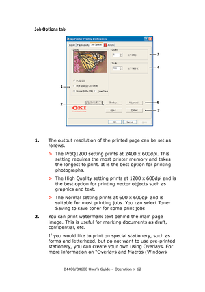 Page 62B4400/B4600 User’s Guide – Operation > 62
Job Options tab
1.The output resolution of the printed page can be set as 
follows.
>The ProQ1200 setting prints at 2400 x 600dpi. This 
setting requires the most printer memory and takes 
the longest to print. It is the best option for printing 
photographs. 
>The High Quality setting prints at 1200 x 600dpi and is 
the best option for printing vector objects such as 
graphics and text.
>The Normal setting prints at 600 x 600dpi and is 
suitable for most...