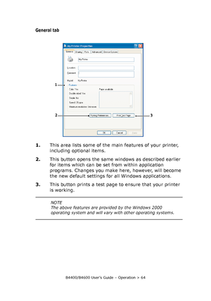 Page 64B4400/B4600 User’s Guide – Operation > 64
General tab
1.This area lists some of the main features of your printer, 
including optional items.
2.This button opens the same windows as described earlier 
for items which can be set from within application 
programs. Changes you make here, however, will become 
the new default settings for all Windows applications.
3.This button prints a test page to ensure that your printer 
is working.
1
2
3
NOTE
The above features are provided by the Windows 2000...