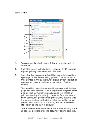 Page 65B4400/B4600 User’s Guide – Operation > 65
Advanced tab
1.You can specify which times of day your printer will be 
available.
2.Indicates current priority, from 1 (lowest) to 99 (highest). 
Highest priority documents will print first.
3.Specifies that documents should be spooled (stored in a 
special print file) before being printed. The document is 
then printed in the background, allowing your application 
program to become available more quickly. Options 
follow:
This specifies that printing should not...