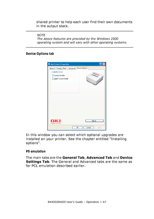 Page 67B4400/B4600 User’s Guide – Operation > 67
shared printer to help each user find their own documents 
in the output stack.
Device Options tab
In this window you can select which optional upgrades are 
installed on your printer. See the chapter entitled “Installing 
options”.
PS emulation
The main tabs are the General Tab, Advanced Tab and Device 
Settings Tab. The General and Advanced tabs are the same as 
for PCL emulation described earlier.
NOTE
The above features are provided by the Windows 2000...