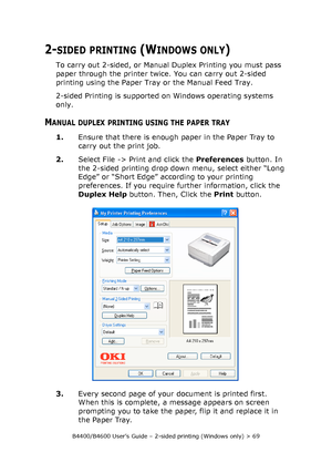 Page 69B4400/B4600 User’s Guide – 2-sided printing (Windows only) > 69
2-SIDED PRINTING (WINDOWS ONLY)
To carry out 2-sided, or Manual Duplex Printing you must pass 
paper through the printer twice. You can carry out 2-sided 
printing using the Paper Tray or the Manual Feed Tray. 
2-sided Printing is supported on Windows operating systems 
only. 
MANUAL DUPLEX PRINTING USING THE PAPER TRAY
1.Ensure that there is enough paper in the Paper Tray to 
carry out the print job. 
2.Select File -> Print and click the...