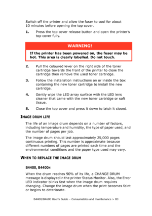 Page 83B4400/B4600 User’s Guide – Consumables and maintenance > 83
Switch off the printer and allow the fuser to cool for about 
10 minutes before opening the top cover.
1.Press the top cover release button and open the printer’s 
top cover fully.
2.Pull the coloured lever on the right side of the toner 
cartridge towards the front of the printer to close the 
cartridge then remove the used toner cartridge.
3.Follow the installation instructions on or inside the box 
containing the new toner cartridge to...