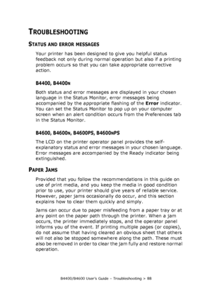 Page 88B4400/B4600 User’s Guide – Troubleshooting > 88
TROUBLESHOOTING
STATUS AND ERROR MESSAGES
Your printer has been designed to give you helpful status 
feedback not only during normal operation but also if a printing 
problem occurs so that you can take appropriate corrective 
action.
B4400, B4400N
Both status and error messages are displayed in your chosen 
language in the Status Monitor, error messages being 
accompanied by the appropriate flashing of the Error indicator. 
You can set the Status Monitor...