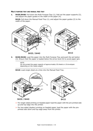 Page 33
Paper recommendations > 33
MULTI PURPOSE TRAY AND MANUAL FEED TRAY
1. B430/B440: Pull down the Multi Purpose Tray (1), fold out the paper supports (2), 
and adjust the paper guides to  the width of the paper (4).
B410:  Pull down the Manual Feed Tray (1), an d adjust the paper guides (2) to the 
width of the paper.
2. B430/B440:  Load the paper into the Multi Purpose Tray and push the set button 
(3). Ensure that the paper is loaded be low the arrow level (5) to avoid paper jam.
B410:  Load single sheet...