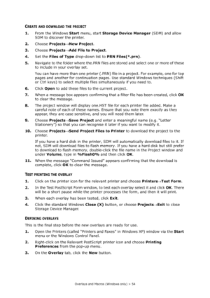 Page 54
Overlays and Macros (Windows only) > 54
CREATE AND DOWNLOAD THE PROJECT
1.From the Windows  Start menu, start  Storage Device Manager  (SDM) and allow 
SDM to discover the printer.
2. Choose  Projects →New Project .
3. Choose  Projects →Add File to Project .
4. Set the  Files of Type  drop-down list to  PRN Files(*.prn) .
5. Navigate to the folder where the.PRN files ar e stored and select one or more of these 
to include in your overlay set.
You can have more than one printer (.PRN) fi le in a project....