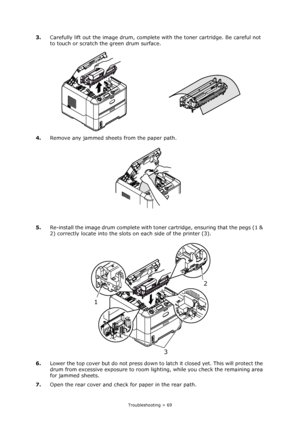 Page 69
Troubleshooting > 69
3.Carefully lift out the image drum, complete  with the toner cartridge. Be careful not 
to touch or scratch the green drum surface.
4. Remove any jammed sheets from the paper path.
5. Re-install the image drum complete with toner cartridge, ensuring that the pegs (1 & 
2) correctly locate into the slots on each side of the printer (3). 
6. Lower the top cover but do not  press down to latch it closed yet. This will protect the 
drum from excessive exposure to room li ghting, while...