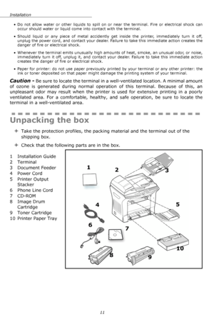 Page 11Installation
11 • Do not allow water or other liquids to spill on or near the terminal. Fire or electrical shock can 
occur should water or liquid come into contact with the terminal.
• Should liquid or any piece of metal accidently get inside the printer, immediately turn it off, 
unplug the power cord, and contact your dealer. Failure to take this immediate action creates the 
danger of fire or electrical shock.
• Whenever the terminal emits unusually high amounts of heat, smoke, an unusual odor, or...