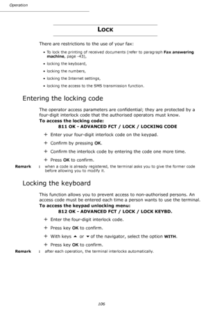 Page 106Operation
106
LOCK
There are restrictions to the use of your fax:
• To lock the printing of received documents (refer to paragraph Fax answering 
machine, page -43),
• locking the keyboard,
• locking the numbers,
• locking the Internet settings,
• locking the access to the SMS transmission function.
Entering the locking code
The operator access parameters are confidential; they are protected by a 
four-digit interlock code that the authorised operators must know.
To access the locking code:
811 OK -...