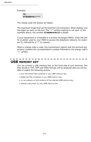 Page 114Operation
114
Example:
The charge code will always be hidden.
The maximum length that can be entered is 30 characters. When dialing, only 
the digits are sent on the line. The + symbol inserted is not sent. In the 
example above, the number 
97380884440123 is dialed.
If your equipment is connected to a private exchange (PABX), enter the pre-
fix (number used by your PABX to access the telephone network, for exam-
ple 0), followed by a / (or pause).
When a charge code is used, the transmission reports and...