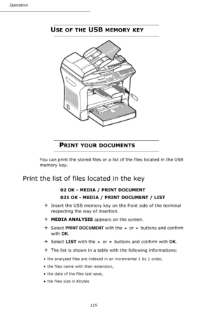 Page 115115 Operation
USE OF THE USB MEMORY KEY
PRINT YOUR DOCUMENTS
You can print the stored files or a list of the files located in the USB 
memory key.
Print the list of files located in the key
 02 OK - MEDIA / PRINT DOCUMENT
 021 OK - MEDIA / PRINT DOCUMENT / LIST
+Insert the USB memory key on the front side of the terminal 
respecting the way of insertion.
+MEDIA ANALYSIS appears on the screen.
+Select PRINT DOCUMENT with the  or  buttons and confirm 
with OK.
+Select LIST with the  or  buttons and...