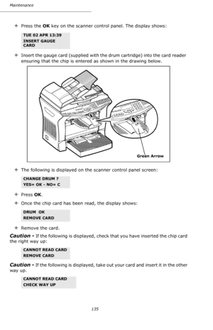 Page 134135 Maintenance
+Press the OK key on the scanner control panel. The display shows: 
+Insert the gauge card (supplied with the drum cartridge) into the card reader 
ensuring that the chip is entered as shown in the drawing below. 
+The following is displayed on the scanner control panel screen:
+Press OK.
+Once the chip card has been read, the display shows:
+Remove the card.
Caution - If the following is displayed, check that you have inserted the chip card 
the right way up: 
Caution - If the following...