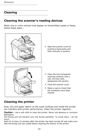 Page 135Maintenance
136
Cleaning
Cleaning the scanner’s reading devices
When one or more vertical lines appear on transmitted copies or faxes, 
follow these steps :
Cleaning the printer
Dust, dirt and paper debris on the outer surfaces and inside the printer 
can interfere with printer performance. Clean the printer regularly.
Caution - 
Use a soft cloth to clean the printer. Never use abrasive or corrosive 
detergents. 
The fusing unit can become very hot during operation. To avoid injury - do not 
touch....