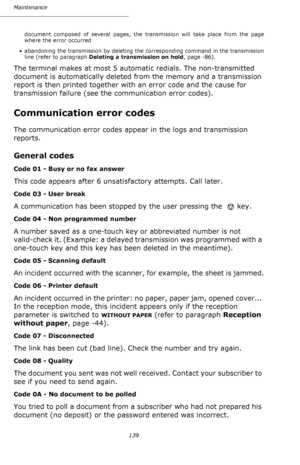 Page 138139 Maintenance
document composed of several pages, the transmission will take place from the page 
where the error occurred
• abandoning the transmission by deleting the corresponding command in the transmission 
line (refer to paragraph Deleting a transmission on hold, page -86).
The terminal makes at most 5 automatic redials. The non-transmitted 
document is automatically deleted from the memory and a transmission 
report is then printed together with an error code and the cause for 
transmission...