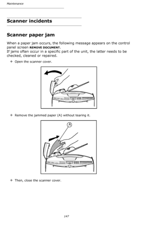 Page 146147 Maintenance
Scanner incidents
Scanner paper jam
When a paper jam occurs, the following message appears on the control 
panel screen 
REMOVE DOCUMENT. 
If jams often occur in a specific part of the unit, the latter needs to be 
checked, cleaned or repaired.
+Open the scanner cover. 
+Remove the jammed paper (A) without tearing it.
+Then, close the scanner cover.
A
Downloaded From ManualsPrinter.com Manuals 
